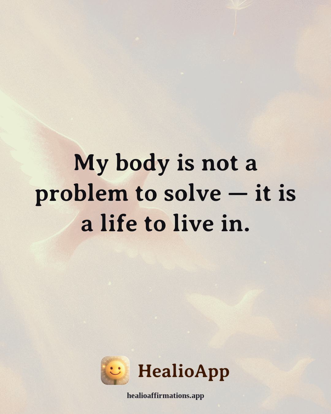 Abundance affirmation: My body is not a problem to solve — it is a life to live in. — Healio