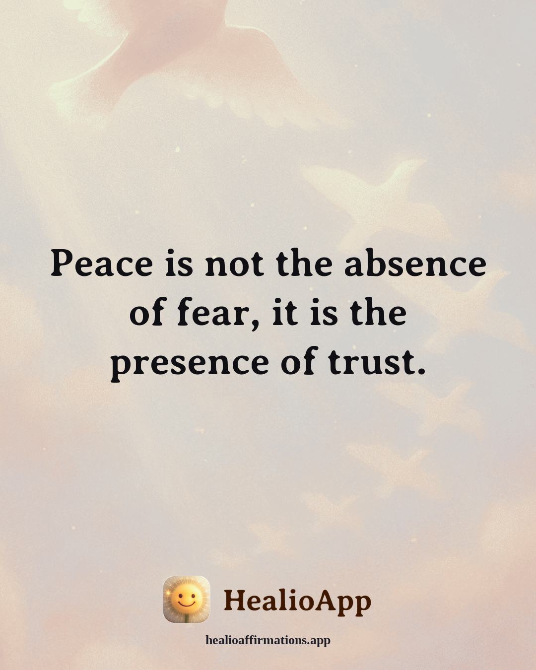 Anxiety affirmation: Peace is not the absence of fear, it is the presence of trust. — Healio